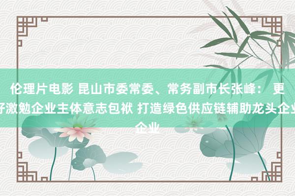 伦理片电影 昆山市委常委、常务副市长张峰： 更好激勉企业主体意志包袱 打造绿色供应链辅助龙头企业