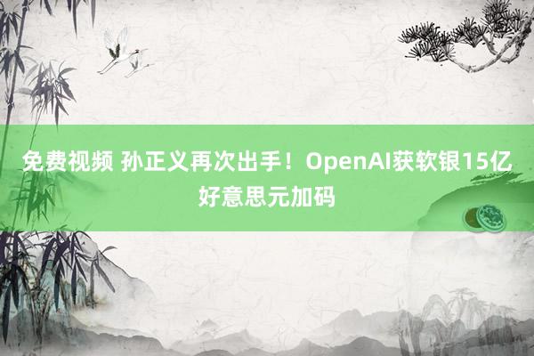 免费视频 孙正义再次出手！OpenAI获软银15亿好意思元加码