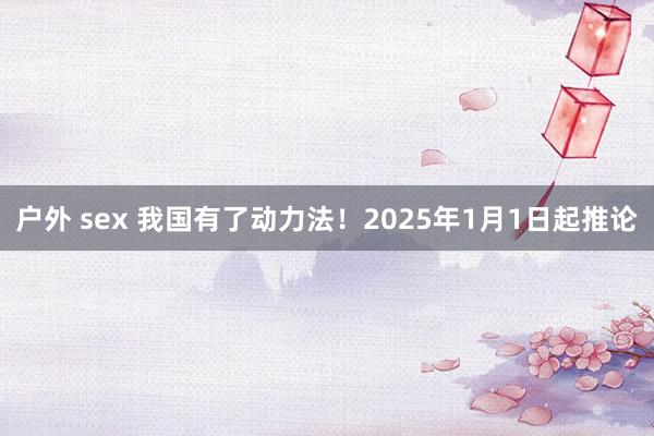 户外 sex 我国有了动力法！2025年1月1日起推论