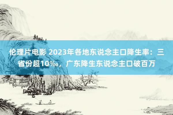 伦理片电影 2023年各地东说念主口降生率：三省份超10‰，广东降生东说念主口破百万