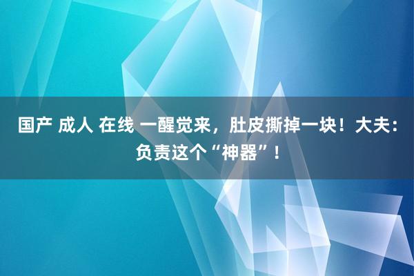 国产 成人 在线 一醒觉来，肚皮撕掉一块！大夫：负责这个“神器”！