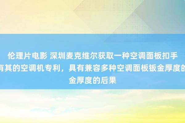 伦理片电影 深圳麦克维尔获取一种空调面板扣手及具有其的空调机专利，具有兼容多种空调面板钣金厚度的后果