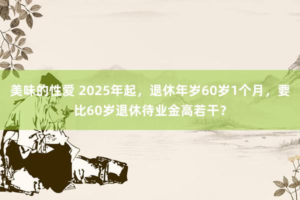 美味的性爱 2025年起，退休年岁60岁1个月，要比60岁退休待业金高若干？