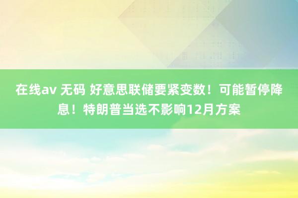 在线av 无码 好意思联储要紧变数！可能暂停降息！特朗普当选不影响12月方案