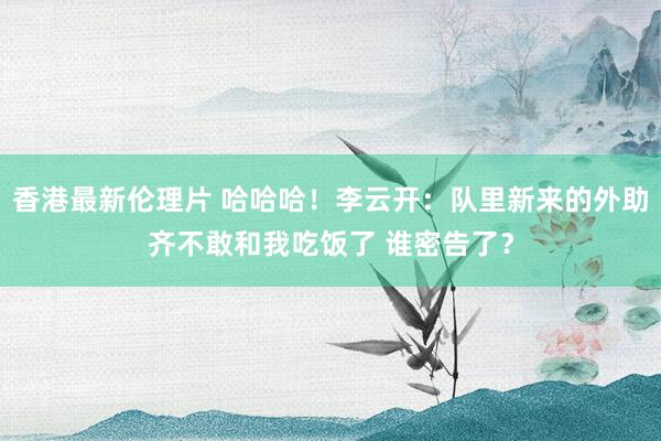 香港最新伦理片 哈哈哈！李云开：队里新来的外助齐不敢和我吃饭了 谁密告了？