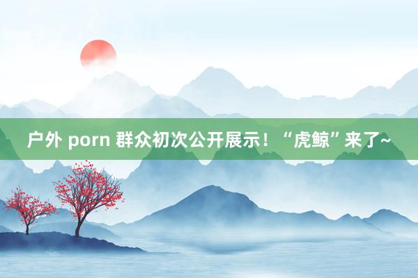 户外 porn 群众初次公开展示！“虎鲸”来了~