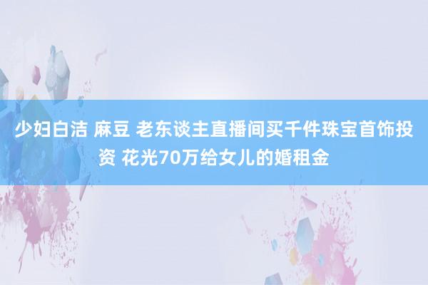 少妇白洁 麻豆 老东谈主直播间买千件珠宝首饰投资 花光70万给女儿的婚租金