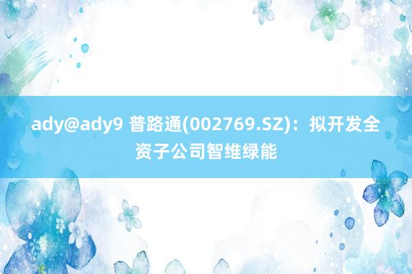 ady@ady9 普路通(002769.SZ)：拟开发全资子公司智维绿能