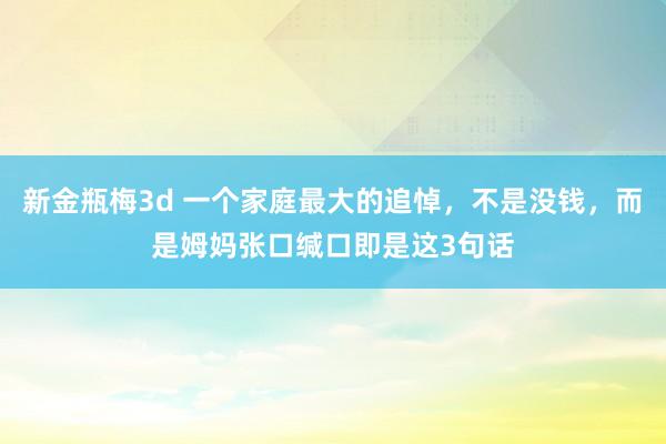 新金瓶梅3d 一个家庭最大的追悼，不是没钱，而是姆妈张口缄口即是这3句话