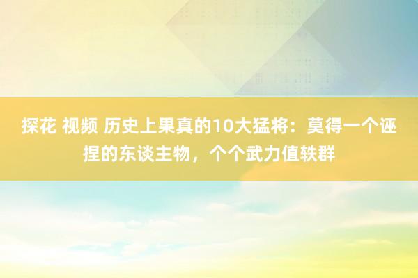 探花 视频 历史上果真的10大猛将：莫得一个诬捏的东谈主物，个个武力值轶群