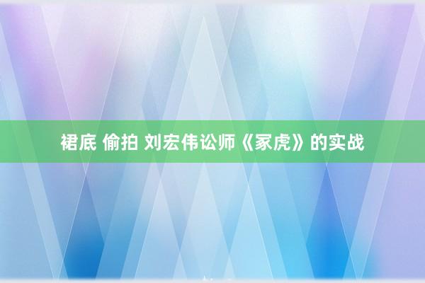 裙底 偷拍 刘宏伟讼师《冢虎》的实战