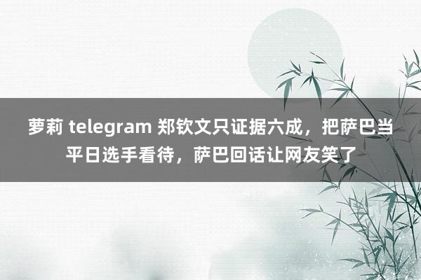 萝莉 telegram 郑钦文只证据六成，把萨巴当平日选手看待，萨巴回话让网友笑了