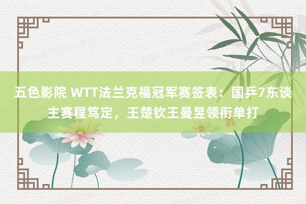 五色影院 WTT法兰克福冠军赛签表：国乒7东谈主赛程笃定，王楚钦王曼昱领衔单打