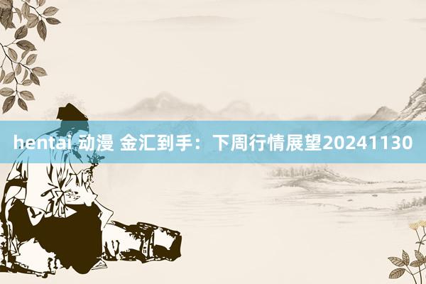 hentai 动漫 金汇到手：下周行情展望20241130