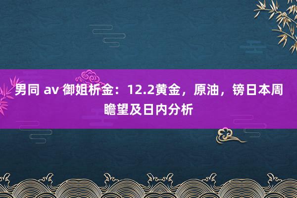 男同 av 御姐析金：12.2黄金，原油，镑日本周瞻望及日内分析