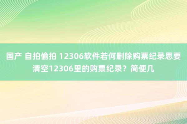 国产 自拍偷拍 12306软件若何删除购票纪录思要清空12306里的购票纪录？简便几