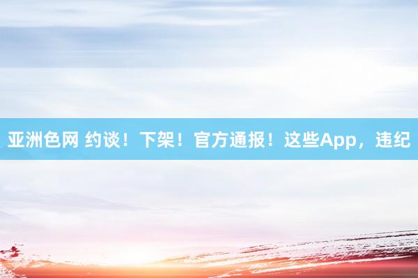 亚洲色网 约谈！下架！官方通报！这些App，违纪