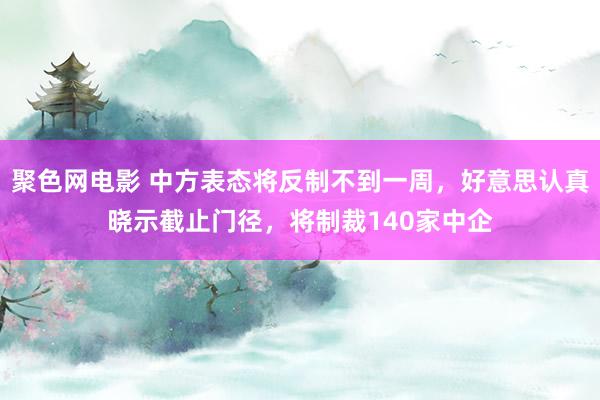 聚色网电影 中方表态将反制不到一周，好意思认真晓示截止门径，将制裁140家中企