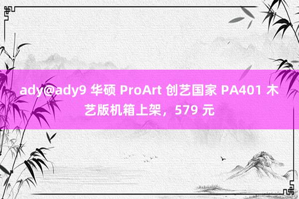 ady@ady9 华硕 ProArt 创艺国家 PA401 木艺版机箱上架，579 元