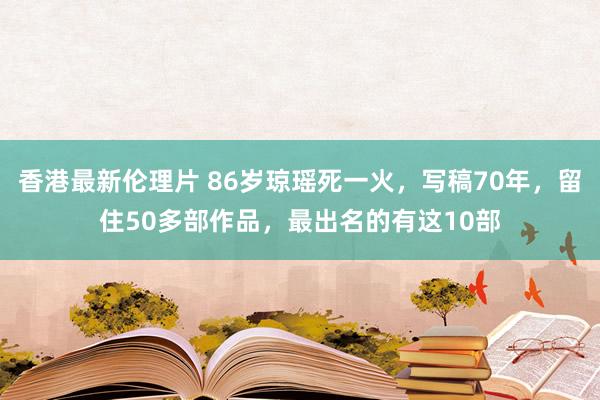 香港最新伦理片 86岁琼瑶死一火，写稿70年，留住50多部作品，最出名的有这10部