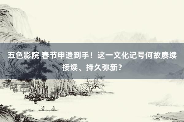 五色影院 春节申遗到手！这一文化记号何故赓续接续、持久弥新？