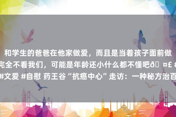 和学生的爸爸在他家做爱，而且是当着孩子面前做爱，太刺激了，孩子完全不看我们，可能是年龄还小什么都不懂吧🤣 #同城 #文爱 #自慰 药王谷“抗癌中心”走访：一种秘方治百癌，医馆部分东谈主员无天赋