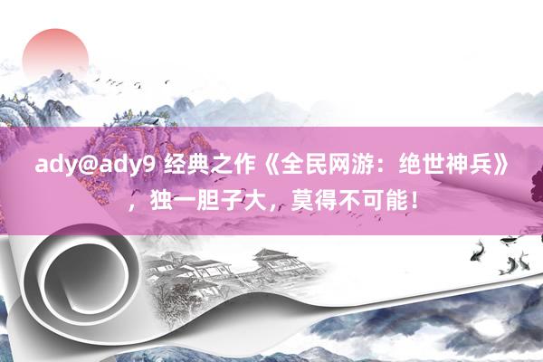 ady@ady9 经典之作《全民网游：绝世神兵》，独一胆子大，莫得不可能！