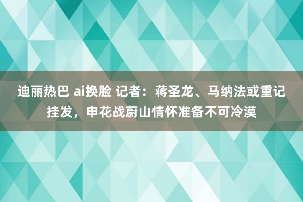 迪丽热巴 ai换脸 记者：蒋圣龙、马纳法或重记挂发，申花战蔚山情怀准备不可冷漠