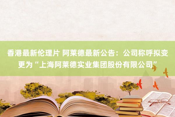 香港最新伦理片 阿莱德最新公告：公司称呼拟变更为“上海阿莱德实业集团股份有限公司”