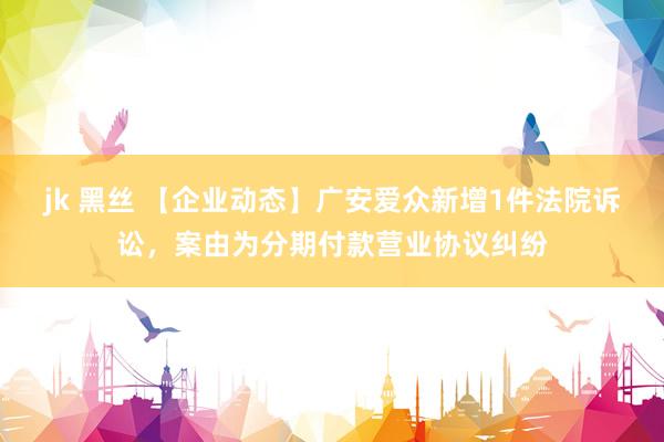 jk 黑丝 【企业动态】广安爱众新增1件法院诉讼，案由为分期付款营业协议纠纷