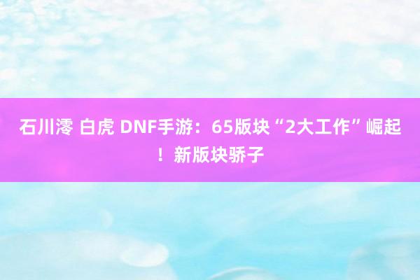 石川澪 白虎 DNF手游：65版块“2大工作”崛起！新版块骄子