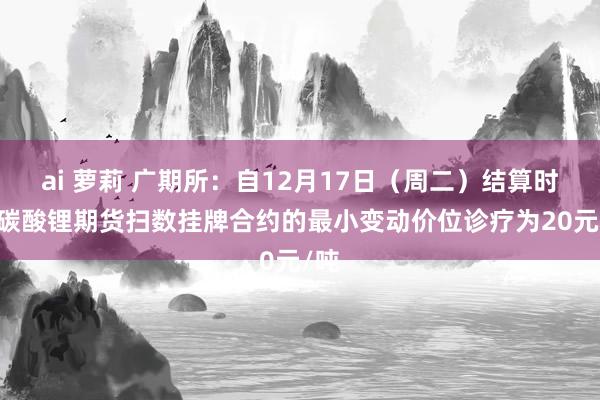 ai 萝莉 广期所：自12月17日（周二）结算时起 碳酸锂期货扫数挂牌合约的最小变动价位诊疗为20元/吨