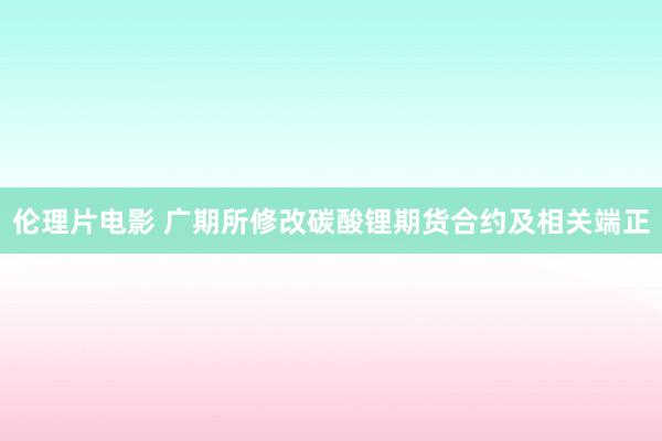 伦理片电影 广期所修改碳酸锂期货合约及相关端正