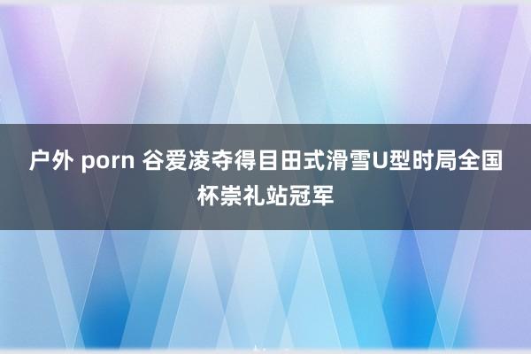 户外 porn 谷爱凌夺得目田式滑雪U型时局全国杯崇礼站冠军