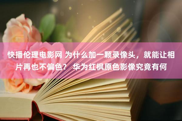 快播伦理电影网 为什么加一颗录像头，就能让相片再也不偏色？ 华为红枫原色影像究竟有何