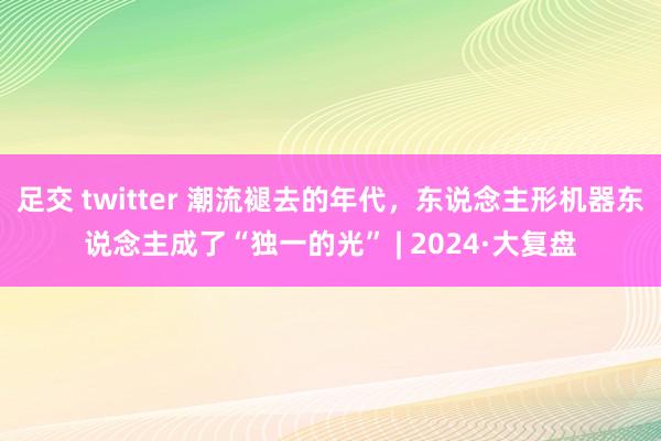 足交 twitter 潮流褪去的年代，东说念主形机器东说念主成了“独一的光” | 2024·大复盘