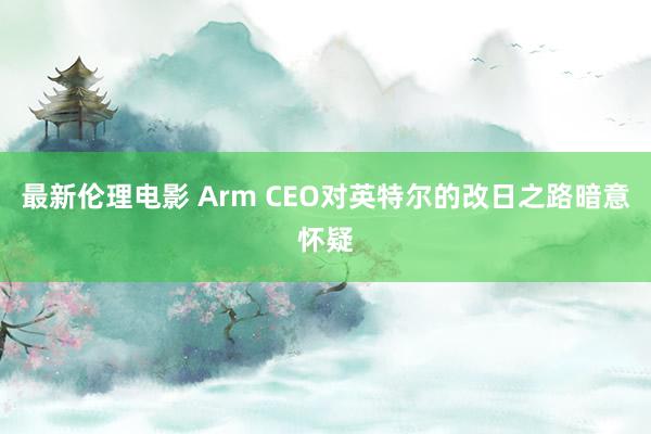 最新伦理电影 Arm CEO对英特尔的改日之路暗意怀疑