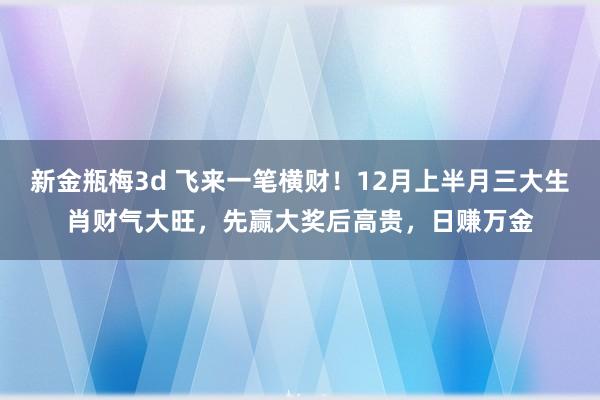 新金瓶梅3d 飞来一笔横财！12月上半月三大生肖财气大旺，先赢大奖后高贵，日赚万金