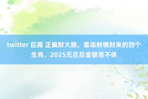 twitter 巨屌 正偏财大顺，喜添财横财来的四个生肖，2025元旦后金银涨不休