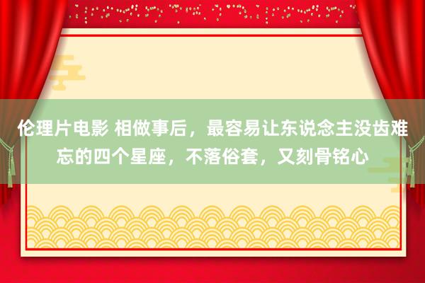 伦理片电影 相做事后，最容易让东说念主没齿难忘的四个星座，不落俗套，又刻骨铭心