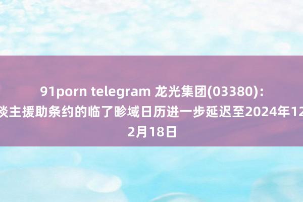 91porn telegram 龙光集团(03380)：债权东谈主援助条约的临了畛域日历进一步延迟至2024年12月18日