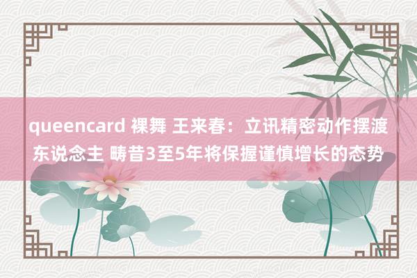 queencard 裸舞 王来春：立讯精密动作摆渡东说念主 畴昔3至5年将保握谨慎增长的态势