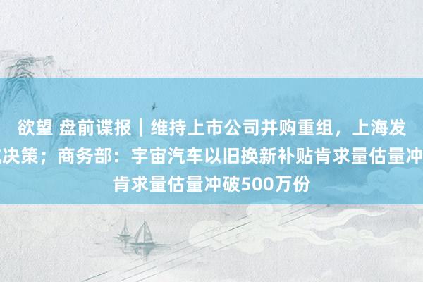 欲望 盘前谍报｜维持上市公司并购重组，上海发布三年看成决策；商务部：宇宙汽车以旧换新补贴肯求量估量冲破500万份