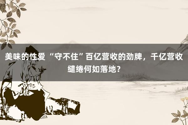 美味的性爱 “守不住”百亿营收的劲牌，千亿营收缱绻何如落地？