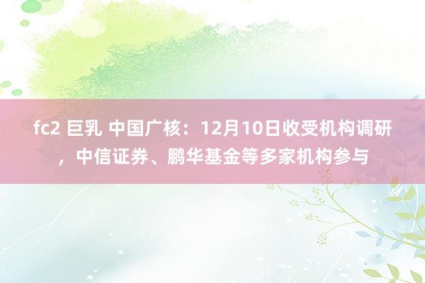 fc2 巨乳 中国广核：12月10日收受机构调研，中信证券、鹏华基金等多家机构参与