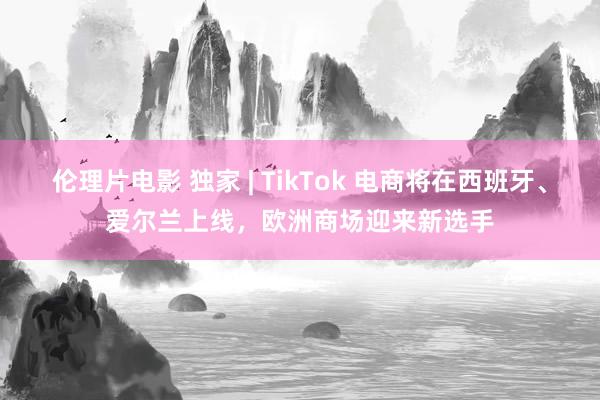 伦理片电影 独家 | TikTok 电商将在西班牙、爱尔兰上线，欧洲商场迎来新选手