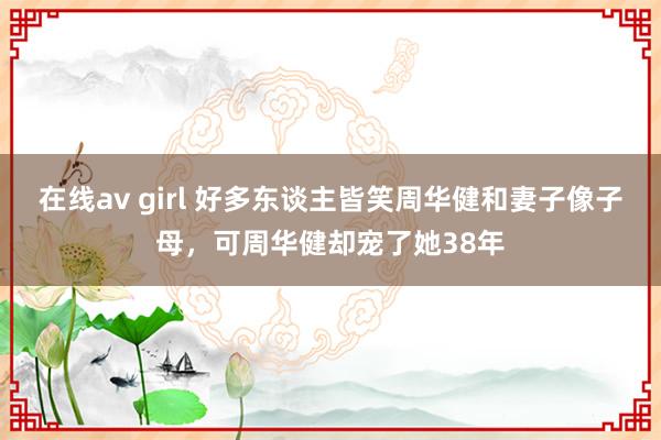 在线av girl 好多东谈主皆笑周华健和妻子像子母，可周华健却宠了她38年