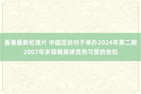 香港最新伦理片 中国足协对于举办2024年第二期2007年岁段精英球员熟习营的告知