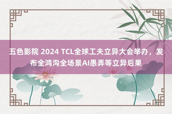 五色影院 2024 TCL全球工夫立异大会举办，发布全鸿沟全场景AI愚弄等立异后果