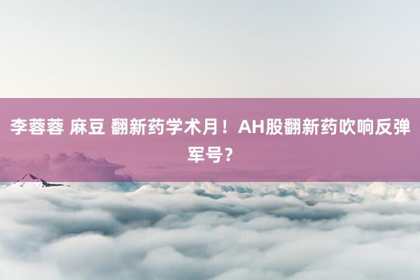 李蓉蓉 麻豆 翻新药学术月！AH股翻新药吹响反弹军号？